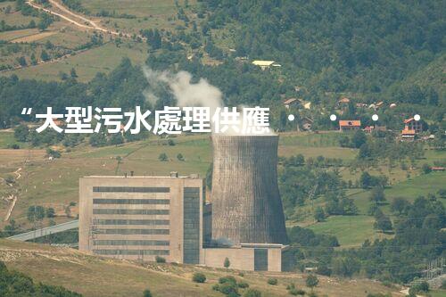 “大型污水處理供應，綠色環(huán)保先鋒，助力清潔地球行動！”